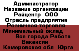 Администратор › Название организации ­ Райцентр, ООО › Отрасль предприятия ­ Розничная торговля › Минимальный оклад ­ 23 000 - Все города Работа » Вакансии   . Кемеровская обл.,Юрга г.